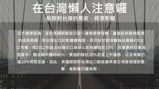 在台灣懶人注意囉
-脫歐對台灣的景氣、經濟影響
元大寶華認為，至於英國脫歐若引發一連串骨牌效應，重挫近來歐洲經濟
的成長勢頭，對台灣出口的影響應有限，原因在於歐洲雖為台灣第4大出
口市場，但2012年起占台灣出口總額比即持續低於10%，且重要性日漸減
退當中，無法與中國約40%、東協的接近20%且呈上升趨勢，以及美國仍
逾10%相提並論。因此，英國退歐對台灣出口動能雖將產生相當程度的衝
擊，惟影響仍屬有限。
 
