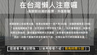 在台灣懶人注意囉
-脫歐對台灣的股票、外匯影響
英國退歐公投結果出爐，拖累台股盤中一度大跌300點、收盤跌幅降至199點。
「台股短期難逃下跌，但不至於出現恐慌性下殺！」元大寶華表示，若股市
短期出現崩跌，國安基金預期將出手護盤，金管會也會採取措施抑制跌勢，
因此，台股大盤雖然將受影響而下挫，但預估後市仍將回歸基本面。
這邊看不懂沒關係，以後再慢慢介紹（我有時間ㄉ話）
 