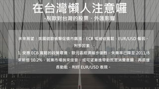 在台灣懶人注意囉
-脫歐對台灣的股票、外匯影響
未來展望：英國退歐衝擊促債市飆漲，ECB 或被迫寬鬆，EUR/USD 偏弱。
利多因素：
1. 受惠 ECB 寬鬆的政策環境，歐元區經濟緩步復甦，失業率已降至 2011/8
來新低 10.2%，就業市場捎來佳音，或可望漸進帶動民眾消費意願，再添增
長動能，利好 EUR/USD 表現。
 