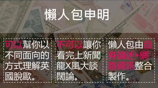 懶人包申明
可以幫你以
不同面向的
方式理解英
國脫歐。
不可以讓你
看完上新聞
龍X風大談
闊論。
懶人包由自
身論述+網
路資訊整合
製作。
 