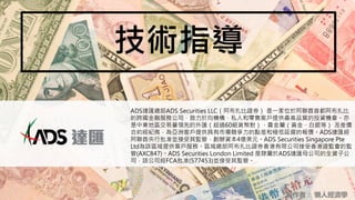 技術指導
製作者： 懶人經濟學
ADS達匯總部ADS Securities LLC（阿布扎比證券） 是一家位於阿聯酋首都阿布扎比
的跨國金融服務公司，致力於向機構、私人和零售客戶提供最高品質的投資機會。亦
是中東地區交易量領先的外匯（超過60組貨幣對）、貴金屬（黃金、白銀等） 及差價
合約經紀商，為亞洲客戶提供具有市場競爭力的點差和極低延遲的報價。ADS達匯經
阿聯酋央行批准並接受其監管，創辦資本4億美元。ADS Securities Singapore Pte
Ltd為該區域提供客戶服務。區域總部阿布扎比證券香港有限公司接受香港證監會的監
管(AXC847)。ADS Securities London Limited 是隸屬於ADS達匯母公司的全資子公
司，該公司經FCA批准(577453)並接受其監管。
 