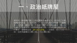 一、政治紙牌屋
兩年前，蘇格蘭的獨立公投在驚險中遭到否決，或許給了卡麥
隆錯誤的訊息，以為自己魅力不減，可以再如法炮製。「脫歐」
原只是英國小黨的主張，然後保守黨內部也發出雜音；而公投
成癮的卡麥隆竟信口承諾要辦脫歐公投，以為可藉此壓抑反對
的聲音，還聲稱這是「偉大民主盛宴」。沒想到，他引刀成一
快，也把英國導向分裂之局…（引自聯合報）
 