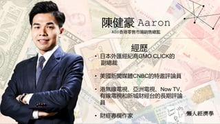 懶人經濟學
陳健豪 Aaron
ADS香港零售市場銷售總監
經歷
• 日本外匯經紀商GMO CLICK的
副總裁
• 美國新聞媒體CNBC的特邀評論員
• 港無線電視、亞洲電視、Now TV、
有線電視和新城財經台的長期評論
員
• 財經專欄作家
 