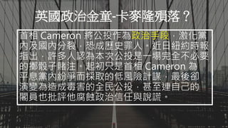 Aaron可以示範畫出英國脫歐金流的流向嗎？不必想詳細解釋，只需要簡單說明即可。
英國政治金童-卡麥隆殞落？
首相 Cameron 將公投作為政治手段，激化黨
內及國內分裂，恐成歷史罪人。近日紐約時報
指出，許多人認為本次公投是一場完全不必要
的擲骰子賭注。起初只是首相 Cameron 為
平息黨內紛爭而採取的低風險計謀，最後卻
演變為造成毒害的全民公投，甚至連自己的
閣員也批評他腐蝕政治信任與說謊。
 
