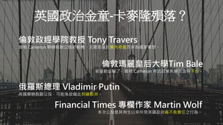 Aaron可以示範畫出英國脫歐金流的流向嗎？不必想詳細解釋，只需要簡單說明即可。
英國政治金童-卡麥隆殞落？
倫敦政經學院教授 Tony Travers
首相 Cameron 舉辦脫歐公投的動機，主要是基於黨內考量而非為國家著想。
倫敦瑪麗皇后大學Tim Bale
若留歐派輸了，首相 Cameron 將因政策失算而含辱下台。
俄羅斯總理 Vladimir Putin
英國舉辦脫歐公投，可能係欲藉此恫嚇歐洲。
Financial Times 專欄作家 Martin Wolf
本次公投是其有生以來所見英國政府最不負責任之行為。
 