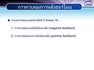 LOGO
ระบบควบคุมแบบย้อนกลับมี 2 ลักษณะ คือ
1. การควบคุมแบบยับยั้งย้อนกลับ (negative feedback)
2. การควบคุมแบบกระตุ้นย้อนกลับ (positive feedback)
การควบคุมการหลั่งฮอร์โมน
 