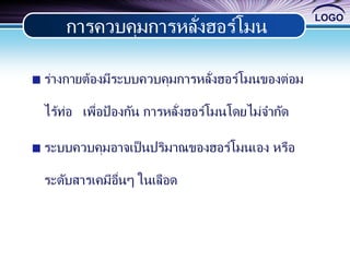 LOGO
ร่างกายต้องมีระบบควบคุมการหลั่งฮอร์โมนของต่อม
ไร้ท่อ เพื่อป้ องกัน การหลั่งฮอร์โมนโดยไม่จากัด
ระบบควบคุมอาจเป็นปริมาณของฮอร์โมนเอง หรือ
ระดับสารเคมีอื่นๆ ในเลือด
การควบคุมการหลั่งฮอร์โมน
 