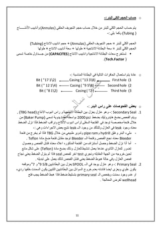 o:‫للبئر‬ ‫الكلي‬ ‫الحجم‬ ‫حساب‬-
( ‫الحلقي‬ ‫التجويف‬ ‫حجم‬ ‫حساب‬ ‫خالل‬ ‫من‬ ‫للبئر‬ ‫الكلي‬ ‫الحجم‬ ‫حساب‬ ‫يتم‬Annulas‫نتــــــاج‬ْ‫ال‬‫ا‬ ‫وأنابيب‬ )
(Tubing): ‫يلي‬ ‫وكما‬-
( ‫الحلقي‬ ‫التجويف‬ ‫حجم‬ = ‫للبئر‬ ‫الكلي‬ ‫الحجم‬Annulas( ‫االنتاج‬ ‫انابيب‬ ‫حجم‬ + )Tubing)
‫االنتاجية‬ ‫البطانة‬ ‫سعة‬ = ‫للبئر‬ ‫الكلي‬ ‫الحجم‬×‫االنتاج‬ ‫أنابيب‬ ‫سعة‬ + ‫طولها‬×‫طولها‬
( ‫االنتاج‬ ‫وانابيب‬ ‫االنتاجية‬ ‫البطانة‬ ‫سعات‬ ‫تستخرج‬CAPACITES‫تسمى‬ ‫خاصة‬ ‫جــــداول‬ ‫من‬ )
(Tech.Factor.)
o: ‫المناسبة‬ ‫البطانة‬ ‫في‬ ‫التالية‬ ‫الحافرات‬ ‫استعمال‬ ‫يتم‬ ‫عادة‬-
1)FirstholeCasing ( "13 38)Bit ( "17 12)
2)Second holeCasing ( "9 58)Bit ( " 12 14)
3)Third holeCasing ( "7 )Bit ( "8 12)
o‫البئر‬ ‫راس‬ ‫على‬ ‫الفحوصات‬ ‫بعض‬:-
1.Secondary Seal:-( ‫االنتاج‬ ‫انبوب‬ ‫راس‬ ‫و‬ ‫االنتاجية‬ ‫البطانة‬ ‫بين‬ ‫يعزل‬ ‫عازل‬ ‫وهو‬TBG head),
‫بضغط‬ ‫هايدروليك‬ ‫بضخ‬ ‫الفحص‬ ‫ويتم‬2000 psi( ‫تسمى‬ ‫يدوية‬ ‫معدة‬ ‫بواسطة‬Baker Pump‫من‬ )
‫في‬ ‫توجد‬ ‫مخصصة‬ ‫فتحة‬ ‫خالل‬‫الضغط‬ ‫نزل‬ ‫فأذا‬ ‫الضغط‬ ‫ونراقب‬ ‫االنتاج‬ ‫انبوب‬ ‫لراس‬ ‫السفلى‬ ‫الفلنجة‬
‫وجود‬ ‫معناه‬leak‫الــ‬ ‫وجود‬ ‫من‬ ‫وللتأكد‬ ‫العازل‬ ‫في‬leak: ‫وهي‬ ‫االجراءات‬ ‫بعض‬ ‫نتبع‬-
-‫وغلق‬ ‫البئر‬ ‫مليء‬hydrill‫و‬pipe ram‫خالل‬ ‫من‬ ‫طبيعي‬ ‫وتدوير‬TBG‫فتحة‬ ‫من‬ ‫يخرج‬ ‫لم‬ ‫فأذا‬
Bleeder‫الــ‬ ‫وفتحة‬ ‫الفحص‬ ‫نجح‬ ‫معناه‬Bleeder‫مادة‬ ‫ضخ‬ ‫فتحة‬ ‫مقابل‬ ‫توجد‬Teflon.
-‫وحصول‬ ‫الفحص‬ ‫فشل‬ ‫معناه‬ ‫اعاله‬ ‫المذكوره‬ ‫الفتحة‬ ‫من‬‫أستنزاف‬ ‫وحصل‬ ‫الضغط‬ ‫نزل‬ ‫أذا‬ ‫أما‬
( ‫مادة‬ ‫بضخ‬ ‫وذلك‬ ‫للعازل‬ ‫تنشيط‬ ‫يعمل‬ ‫عندها‬ ‫الثانوي‬ ‫للعازل‬ ‫تضرر‬Teflon‫ع‬ )‫مائع‬ ‫شكل‬ ‫لى‬
‫ونجري‬ ‫المقابله‬ ‫الجهة‬ ‫من‬ ‫خروجه‬ ‫لحين‬test‫لفحص‬ ‫اخر‬seal‫فاذا‬‫نجا ح‬ ‫يعني‬ ‫الضغط‬ ‫ينزل‬ ‫لم‬
. ‫تبديله‬ ‫على‬ ‫يعمل‬ ‫لذلك‬ ‫الفحص‬ ‫فشل‬ ‫يعني‬ ‫الضغط‬ ‫هبوط‬ ‫حالة‬ ‫وفي‬ ‫العازل‬ ‫فحص‬
2.Primary Seal:-‫الــ‬ ‫في‬ ‫يوجد‬ ‫عازل‬ ‫وهو‬SPOOL‫البطانتيين‬ ‫بين‬ ‫يعزل‬8/59‫و‬ "7‫وموقعه‬ "
‫اللتيين‬ ‫البطانتيين‬ ‫بين‬ ‫السوائل‬ ‫خروج‬ ‫بعدم‬ ‫فائدته‬ ‫ايضا‬ ‫ويعزى‬ ‫علوي‬ ‫يكون‬‫رديء‬ ‫خلفها‬ ‫السمنت‬ ‫يكون‬
‫سمنت‬ ‫وجود‬ ‫عدم‬ ‫او‬‫الـ‬ ‫ويفحص‬primary seal‫فتح‬ ‫يجب‬ ‫الضغط‬ ‫هبط‬ ‫فاذا‬ ‫ضغط‬ ‫بتسليط‬
wellhead. ‫المعالجة‬ ‫لغرض‬
11
 