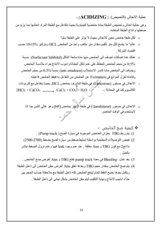 ‫(التحميض‬ ‫االنعاش‬ ‫عملية‬)}{ACIDIZING:-
‫من‬ ‫يزيد‬ ‫مما‬ ‫انعاشها‬ ‫المراد‬ ‫الطبقة‬ ‫مع‬ ‫تتفاعل‬ ‫بحيث‬ ‫كيمياوية‬ ‫حامضية‬ ‫بمادة‬ ‫الطبقة‬ ‫وتحميض‬ ‫انعاش‬ ‫عملية‬ ‫وهي‬
.‫المنعشه‬ ‫الطبقة‬ ‫وانتاج‬ ‫ضغطها‬
o‫سلبا‬ ‫الطبقة‬ ‫على‬ ‫يؤثر‬ ‫ال‬‫بحيث‬ ‫لالنعاش‬ ‫معين‬ ‫حامض‬ ‫طبقة‬ ‫لكل‬"
o‫غالبا‬"‫الحامض‬ ‫من‬ ‫واحد‬ ‫مكعب‬ ‫متر‬ ‫مقدار‬‫تثقيب‬ ‫متر‬ ‫لكل‬ ‫يضخ‬ ‫ما‬HCL‫وبتركيز‬15%-10‫حسب‬
. ‫الشركة‬ ‫اقتصاد‬
o( ‫التاكل‬ ‫مانعة‬ ‫مادة‬ ‫منها‬ ‫الحامض‬ ‫الى‬ ‫تضاف‬ ‫اضافات‬ ‫عدة‬ ‫هناك‬Surfactant Inhibital‫بنسبة‬ )
0.5%‫الحامض‬ ‫مالمسة‬ ‫جراء‬ ‫االنتاج‬ ‫وانبوب‬‫البطانة‬ ‫تاكل‬ ‫عدم‬ ‫على‬ ‫للحفاظ‬ ‫الحامض‬ ‫حجم‬ ‫من‬
( ‫االستحالب‬ ‫كاسر‬ ‫مادة‬ ‫الحامض‬ ‫الى‬ ‫ويضاف‬anti emulsion‫بنسبة‬ )0.5%‫الحامض‬ ‫حجم‬ ‫من‬
‫في‬ ‫الموائع‬ ‫لعزل‬ ‫وفائدته‬Formation. ‫فاعليته‬ ‫الحامض‬ ‫فيفقد‬ ‫به‬ ‫التفاعل‬ ‫من‬ ‫الحامض‬ ‫عن‬
o( ‫صخور‬ ‫في‬ ‫االنعاش‬Limestone‫بحامض‬ ‫المشرف‬ ‫طبقة‬ ‫في‬ )HCL‫كاربونات‬ ‫مع‬‫يتفاعل‬ ‫بحيث‬ ,
‫الكالسيوم‬‫في‬ ‫كما‬: ‫المعادلة‬-O2+ H2CO+2CaCl3CaCO+2HCL
o( ‫صخور‬ ‫في‬ ‫االنعاش‬Sandstone( ‫بحامض‬ ‫الزبير‬ ‫طبقة‬ ‫في‬ )HF‫لذا‬ ‫جدا‬ ‫الثمن‬ ‫غالي‬ ‫وهو‬ )
.‫الحاضر‬ ‫الوقت‬ ‫في‬ ‫اليستخدم‬
‫الحامض‬ ‫ضخ‬ ‫كيفية‬:-
1)‫ربط‬ ‫يتم‬TBG( ‫الضخ‬ ‫سيارة‬ ‫في‬ ‫الموجودة‬ ‫الحامض‬ ‫بخزان‬Pump track. )
2)( ‫بضغط‬ ‫الضخ‬ ‫سيارة‬ ‫من‬ ‫ضغط‬ ‫تسليط‬ ‫بواسطة‬ ‫السطحية‬ ‫التوصيالت‬ ‫فحص‬2500-2700)
‫با/انج‬2‫كون‬ ‫مع‬TBG‫و‬Ann‫وجود‬ ‫عدم‬ ‫عند‬ , ‫مغلقة‬leak‫نباشر‬ ‫الضغط‬ ‫نزول‬ ‫وعدم‬ ‫فيها‬
. ‫بالعمل‬
3)‫عمل‬ ‫بعد‬Bleeding‫معدة‬ ‫في‬pump track‫نفتح‬TBG‫و‬Ann. ‫الحامض‬ ‫ضخ‬ ‫لغرض‬
4)‫حجم‬ ‫بمقدار‬ ‫الحامض‬ ‫ضخ‬ ‫يتم‬TBG‫نغلق‬ ‫وبعدها‬Ann‫الطبقة‬ ‫داخل‬ ‫الى‬ ‫الحامض‬ ‫حقن‬ ‫لغرض‬
‫الطبقة‬ ‫داخل‬ ‫كله‬ ‫الحامض‬ ‫ليدفع‬ ‫الخام‬ ‫النفط‬ ‫بضخ‬ ‫بعدها‬ ‫ويكمل‬‫بين‬ ‫الحجم‬ ‫حساب‬ ‫مالحظة‬ ‫مع‬
. ‫الطبقة‬ ‫داخل‬ ‫الى‬ ‫نهائي‬ ‫بشكل‬ ‫الحامض‬ ‫حقن‬ ‫ليتم‬ ‫التثقيب‬ ‫ونهاية‬ ‫االنتاج‬ ‫انابيب‬ ‫حذاء‬
13
 