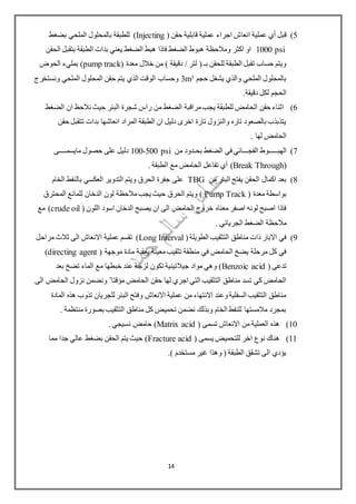 5)‫انعا‬ ‫عملية‬ ‫أي‬ ‫قبل‬( ‫حقن‬ ‫قابلية‬ ‫عملية‬ ‫اجراء‬ ‫ش‬Injecting)‫للطبقة‬‫بضغط‬ ‫الملحي‬ ‫بالمحلول‬
1000 psi‫الحقن‬ ‫بتقبل‬ ‫الطبقة‬ ‫بدات‬ ‫يعني‬ ‫الضغط‬ ‫هبط‬ ‫فاذا‬ ‫الضغط‬ ‫هبوط‬ ‫ومالحظة‬ ‫اكثر‬ ‫او‬
( ‫معدة‬ ‫خالل‬ ‫من‬ ) ‫دقيقة‬ / ‫لتر‬ ( ‫بـ‬ ‫للحقن‬ ‫الطبقة‬ ‫تقبل‬ ‫حساب‬ ‫ويتم‬pump track‫الحوض‬ ‫بمليء‬ )
‫حجم‬ ‫يشغل‬ ‫والذي‬ ‫الملحي‬ ‫بالمحلول‬33m‫ونستخرج‬ ‫الملحي‬ ‫المحلول‬ ‫حقن‬ ‫يتم‬ ‫الذي‬ ‫الوقت‬ ‫وحساب‬
.‫دقيقة‬ ‫لكل‬ ‫الحجم‬
6)‫الضغط‬ ‫ان‬ ‫نالحظ‬ ‫حيث‬ ‫البئر‬ ‫شجرة‬ ‫راس‬ ‫من‬ ‫الضغط‬ ‫مراقبة‬‫يجب‬ ‫للطبقة‬ ‫الحامض‬ ‫حقن‬ ‫اثناء‬
‫انع‬ ‫المراد‬ ‫الطبقة‬ ‫ان‬ ‫دليل‬ ‫اخرى‬ ‫تارة‬ ‫والنزول‬ ‫تاره‬ ‫بالصعود‬ ‫يتذبذب‬‫حقن‬ ‫تتقبل‬ ‫بدات‬ ‫اشها‬
. ‫لها‬ ‫الحامض‬
7)‫الهب‬‫ـــــ‬‫الفج‬ ‫وط‬‫ـــ‬‫بح‬ ‫الضغط‬ ‫في‬ ‫ائي‬‫ـ‬‫من‬ ‫دود‬100-500 psi‫مايسم‬ ‫حصول‬ ‫على‬ ‫دليل‬‫ــــ‬‫ى‬
(Break Through). ‫الطبقة‬ ‫مع‬ ‫الحامض‬ ‫تفاعل‬ ‫أي‬
8)‫من‬ ‫البئر‬ ‫يفتح‬ ‫الحقن‬ ‫اكمال‬ ‫بعد‬TBG‫الخام‬ ‫بالنفط‬ ‫العكسي‬ ‫التدوير‬ ‫ويتم‬ ‫الحرق‬ ‫جفرة‬ ‫على‬
( ‫معدة‬ ‫بواسطة‬Pump Track‫المحترق‬ ‫للمائع‬ ‫الدخان‬ ‫لون‬ ‫مالحظة‬‫يجب‬ ‫حيث‬ ‫الحرق‬ ‫ويتم‬ )
( ‫اللون‬ ‫اسود‬ ‫الدخان‬ ‫يصبح‬ ‫ان‬ ‫الى‬ ‫الحامض‬ ‫خروج‬ ‫معناه‬ ‫اصفر‬ ‫لونه‬ ‫اصبح‬ ‫فاذا‬crude oil‫مع‬ )
‫الجرياني‬ ‫الضغط‬ ‫مالحظة‬.
9)(‫الطويلة‬ ‫التثقيب‬ ‫مناطق‬ ‫ذات‬ ‫االبار‬ ‫في‬Long Interval‫مراحل‬ ‫ثالث‬ ‫الى‬ ‫االنعاش‬ ‫عملية‬ ‫تقسم‬ )
( ‫موجهة‬ ‫مادة‬ ‫يعقبة‬ ‫معينة‬‫تثقيب‬ ‫منطقة‬ ‫في‬ ‫الحامض‬ ‫يضخ‬ ‫مرحلة‬ ‫كل‬ ‫في‬directing agent)
( ‫تدعى‬Benzoic acid‫بعد‬ ‫تضخ‬ ‫الماء‬ ‫مع‬ ‫خبطها‬ ‫عند‬ ‫لزجة‬ ‫تكون‬ ‫جيالتينية‬ ‫مواد‬ ‫وهي‬ )
‫مؤقتا‬ ‫الحامض‬ ‫حقن‬ ‫لها‬ ‫اجري‬ ‫التي‬ ‫التثقيب‬ ‫مناطق‬ ‫تسد‬ ‫كي‬ ‫الحامض‬"‫ونض‬‫الى‬ ‫الحامض‬ ‫نزول‬ ‫من‬
‫المادة‬ ‫هذه‬ ‫تذوب‬ ‫للجريان‬ ‫البئر‬ ‫وفتح‬ ‫االنعاش‬ ‫عملية‬ ‫من‬ ‫االنتهاء‬ ‫وعند‬‫السفلية‬ ‫التثقيب‬ ‫مناطق‬
. ‫منتظمة‬ ‫بصورة‬ ‫التثقيب‬ ‫مناطق‬ ‫كل‬ ‫تحميض‬ ‫نضمن‬ ‫وبذلك‬ ‫الخام‬ ‫للنفط‬ ‫مالمستها‬ ‫بمجرد‬
11)( ‫تسمى‬ ‫االنعاش‬ ‫من‬ ‫العملية‬ ‫هذه‬Matrix acid. ‫نسيجي‬ ‫حامض‬ )
11)‫للت‬ ‫اخر‬ ‫نوع‬ ‫هناك‬( ‫يسمى‬ ‫حميض‬Fracture acid‫مما‬ ‫جدا‬ ‫عالي‬ ‫بضغط‬ ‫الحقن‬ ‫يتم‬ ‫حيث‬ )
.) ‫مستخدم‬ ‫غير‬ ‫وهذا‬ ( ‫الطبقة‬ ‫تشقق‬ ‫الى‬ ‫يؤدي‬
14
 