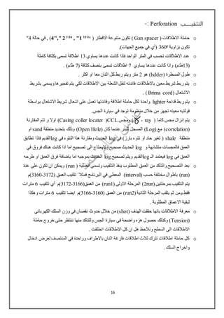‫التثقيـــــب‬Perforation:-
o( ‫االطالقات‬ ‫حاملة‬Gan spacer( ‫االقطار‬ ‫متنوعة‬ ‫تكون‬ )6111
, "1161
4"," 2‫حالة‬ ‫في‬ , )4"
‫بزاوية‬ ‫تكون‬0360.)‫الجهات‬ ‫جميع‬ ‫في‬ ‫(أي‬
o‫يساوي‬ ‫عددها‬ ‫كانت‬ ‫فاذا‬ ‫الواحد‬ ‫المتر‬ ‫في‬ ‫تحسب‬ ‫االطالقات‬ ‫عدد‬13‫كاملة‬ ‫بكثافة‬ ‫تسمى‬ ‫اطالقة‬
(13)‫ط/م‬‫يساوي‬ ‫عددها‬ ‫كانت‬ ‫واذا‬7‫اطالقات‬( ‫كثافة‬‫بنصف‬ ‫تسمى‬7. )‫ط/م‬
o( ‫المسطرة‬ ‫طول‬hdder‫هو‬ )2‫اثنان‬ ‫كل‬ ‫ربط‬ ‫ويتم‬ ‫متر‬. ‫اكثر‬ ‫او‬ ‫معا‬
o‫بشريط‬ ‫ويسمى‬‫تفجيرها‬ ‫يتم‬ ‫لكي‬ ‫االطالقات‬ ‫بين‬ ‫الشعلة‬ ‫لنقل‬ ‫فائدته‬ ‫باالطالقات‬ ‫معين‬ ‫شريط‬ ‫ربط‬ ‫يتم‬
( ‫االشتعال‬Brima cord).
o‫قداحة‬ ‫ربط‬ ‫يتم‬lighter‫بواسطة‬ ‫االشتعال‬ ‫شريط‬ ‫اشعال‬ ‫على‬ ‫تعمل‬ ‫وفائدتها‬ ‫اطالقة‬ ‫حاملة‬ ‫لكل‬ ‫واحدة‬
‫فولتيه‬.‫الجس‬ ‫سيارة‬ ‫في‬ ‫توجد‬ ‫منظومة‬ ‫خالل‬ ‫من‬ ‫تجهز‬ ‫معينه‬
o‫كاما‬ ‫مجس‬ ‫انزال‬ ‫يتم‬(ray-)‫ومجس‬CCL(Casing coller locater)‫و‬ ‫اوال‬‫المقارنة‬ ‫تتم‬
(correlation)( ‫مع‬Log( ‫كان‬ ‫عندما‬ ‫للبئر‬ ‫المسجل‬ )Open Hole)‫منطقة‬ ‫بتحديد‬ ‫وذلك‬sand‫او‬
‫منطقة‬shale‫في‬ )‫بارز‬ ‫نتوء‬ ‫او‬ ‫حاد‬ ‫تغير‬ (log‫في‬ ‫النتوء‬ ‫هذا‬ ‫ومقارنة‬ ‫الحديث‬log‫تطابق‬ ‫فاذا‬ ‫القديم‬
‫و‬ ‫متشابهة‬ ‫فالمجسات‬ ‫العمق‬log‫في‬ ‫فروق‬ ‫هناك‬ ‫كانت‬ ‫اذا‬ ‫اما‬ ‫تصحيح‬ ‫الى‬ ‫واليحتاج‬‫صحيح‬ ‫الحديث‬
‫في‬ ‫العمق‬log‫الـ‬ ‫فيعتمد‬log‫تصحيح‬ ‫ويتم‬ ‫القديم‬log‫او‬ ‫العمق‬ ‫فرق‬ ‫باضافة‬ ‫اما‬ ‫بموجبه‬ ‫الحديث‬‫طرحه‬
o( ‫العملية‬ ‫وتسمى‬‫التثقيب‬ ‫ينفذ‬ ‫المطلوب‬ ‫العمق‬ ‫من‬ ‫والتأكد‬‫التصحيح‬ ‫بعد‬run‫عدة‬ ‫على‬ ‫تكون‬ ‫ان‬ ‫ويمكن‬ )
(run( ‫حسب‬ ‫مختلفة‬ ‫باطوال‬ )interval‫فمثال‬ ‫البرنامج‬ ‫في‬ ‫المعطي‬ )"( ‫العمق‬ ‫تثقيب‬3172-3160‫)م‬
(‫بمرحلتين‬ ‫التثقيب‬ ‫يتم‬2run( ‫االولى‬ ‫المرحلة‬ )run1(‫العمق‬ ‫من‬ )3172-3166‫تثقيب‬ ‫أي‬ ‫)م‬6‫مترات‬
(‫الثانية‬ ‫المرحلة‬ ‫يثقب‬ ‫ثم‬ ‫ومن‬ ‫فقط‬run2( ‫العمق‬ ‫من‬ )3166-3160‫تثقيب‬ ‫ايضا‬ ‫)م‬6‫وهكذا‬ ‫مترات‬
. ‫المطلوبة‬ ‫االعماق‬ ‫لبقية‬
o( ‫الهدف‬ ‫حققت‬ ‫بانها‬ ‫االطالقات‬ ‫معرفة‬shot‫الكهربائي‬ ‫السلك‬ ‫وزن‬ ‫في‬ ‫نقصان‬ ‫حدوث‬ ‫خالل‬ ‫من‬ )
(Tension‫ا‬ ‫سيارة‬ ‫في‬ ‫واضحة‬ ‫هزه‬ ‫حصول‬ ‫وكذلك‬ )‫حاملة‬ ‫خروج‬ ‫حتى‬ ‫ننتظر‬ ‫منها‬ ‫وللتاكد‬ ‫لجس‬
. ‫انطلقت‬ ‫االطالقات‬ ‫كل‬ ‫ان‬ ‫هل‬ ‫ونالحظ‬ ‫السطح‬ ‫الى‬ ‫االطالقات‬
o‫ادخال‬ ‫لغرض‬ ‫المنتصف‬ ‫في‬ ‫وواحدة‬ ‫باالطراف‬ ‫اثنان‬ ‫فارغة‬ ‫اطالقات‬ ‫ثالث‬ ‫تترك‬ ‫اطالقات‬ ‫حاملة‬ ‫كل‬
. ‫السلك‬ ‫واخراج‬
16
 
