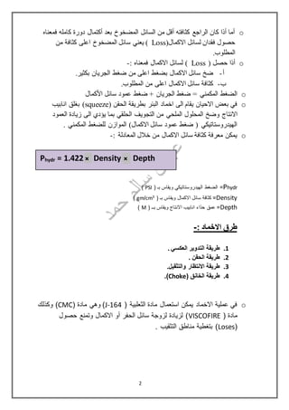 o‫فم‬ ‫كامله‬ ‫دورة‬ ‫أكتمال‬ ‫بعد‬ ‫المضخوخ‬ ‫السائل‬ ‫من‬ ‫أقل‬ ‫كثافته‬ ‫الراجع‬ ‫كان‬ ‫أذا‬ ‫أما‬‫عناه‬
‫االكمال‬ ‫لسائل‬ ‫فقدان‬ ‫حصول‬(Loss‫من‬ ‫كثافة‬ ‫اعلى‬ ‫المضخوخ‬ ‫سائل‬ ‫يعني‬ )
.‫المطلوب‬
o( ‫حصل‬ ‫أذا‬Loss): ‫فمعناه‬ ‫االكمال‬ ‫لسائل‬-
‫أ‬-‫ضخ‬‫ضغط‬ ‫من‬ ‫اعلى‬ ‫بضغط‬ ‫االكمال‬ ‫سائل‬.‫بكثير‬ ‫الجريان‬
‫ب‬-.‫المطلوب‬ ‫من‬ ‫اعلى‬ ‫االكمال‬ ‫سائل‬ ‫كثافة‬
o‫الجريان‬ ‫ضغط‬ = ‫المكمني‬ ‫الضغط‬‫كمال‬ْ‫ال‬‫ا‬ ‫سائل‬ ‫عمود‬ ‫ضغط‬ +
o( ‫الحقن‬ ‫بطريقة‬ ‫البئر‬ ‫اخماد‬ ‫الى‬ ‫يقام‬ ‫االحيان‬ ‫بعض‬ ‫في‬squeeze‫انابيب‬ ‫بغلق‬ )
‫وضخ‬ ‫االنتاج‬‫العمود‬ ‫زيادة‬ ‫الى‬ ‫يؤدي‬ ‫بما‬ ‫الحلقي‬ ‫التجويف‬ ‫من‬ ‫الملحي‬ ‫المحلول‬
. ‫المكمني‬ ‫للضغط‬ ‫الموازن‬ )‫االكمال‬ ‫سائل‬ ‫عمود‬ ‫ضغط‬ ( ‫الهيدروستاتيكي‬
o: ‫المعادلة‬ ‫خالل‬ ‫من‬ ‫االكمال‬ ‫سائل‬ ‫كثافة‬ ‫معرفة‬ ‫يمكن‬-
Phydr‫الضغط‬ =( ‫بـ‬ ‫ويقاس‬ ‫الهيدروستاتيكي‬PSI)
Density( ‫بـ‬ ‫ويقاس‬ ‫االكمال‬ ‫سائل‬ ‫كثافة‬ =3cm/gm)
Depth( ‫بــ‬ ‫ويقاس‬ ‫االنتاج‬ ‫انابيب‬ ‫حذاء‬ ‫عمق‬ =M)
: ‫االخماد‬ ‫طرق‬-
1.. ‫العكسي‬ ‫التدوير‬ ‫طريقة‬
2.. ‫الحقن‬ ‫طريقة‬
3.‫والت‬ ‫االنتظار‬ ‫طريقة‬‫ثقي‬.‫ل‬
4.( ‫الخانق‬ ‫طريقة‬Choke.)
o( ‫الثعلبية‬ ‫مادة‬ ‫استعمال‬ ‫يمكن‬ ‫االخماد‬ ‫عملية‬ ‫في‬J-164( ‫مادة‬ ‫وهي‬ )CMC‫وكذلك‬ )
( ‫مادة‬VISCOFIRE‫حصول‬ ‫وتمنع‬ ‫االكمال‬ ‫أو‬ ‫الحفر‬ ‫سائل‬ ‫لزوجة‬ ‫لزيادة‬ )
(Loses. ‫التثقيب‬ ‫مناطق‬ ‫بتغطية‬ )
= 1.422 Density DepthhydrP
2
× ×
 