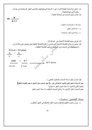 1)‫جداول‬ ‫من‬ ‫المستخدمة‬ ‫الحفر‬ ‫ولالنابيب‬ ‫فيها‬ ‫السمنتية‬ ‫السدادة‬ ‫اجراء‬ ‫المراد‬ ‫للبطانة‬ ‫السعات‬ ‫استخراج‬
‫في‬ ‫خاصة‬Tech.Fact.
2)‫التالية‬ ‫المعادلة‬ ‫من‬ ‫السمنت‬ ‫حجم‬ ‫نحسب‬:-
‫حيث‬H‫المطلوب‬ ‫السمنت‬ ‫ارتفاع‬ =
a‫الحلقي‬ ‫المجال‬ ‫سعة‬ =
c‫المستخدمة‬ ‫الحفر‬ ‫انابيب‬ ‫سعة‬ =
3)‫االمامية‬ ‫الفاصلة‬ ‫حجم‬ ‫نفرض‬‫بين‬3m(3-2).
4)‫التي‬ ‫االمامية‬ ‫الفاصلة‬ ‫ارتفاع‬ ‫نستخرج‬‫الخلفية‬ ‫الفاصلة‬ ‫ارتفاع‬ ‫تساوي‬‫توازن‬ ‫حالة‬ ‫على‬ ‫نحصل‬ ‫حتى‬
(Balance‫السمنت‬ ‫في‬ )‫الخلفية‬ ‫الفاصلة‬ ‫حجم‬ ‫نستخرج‬ ‫ثم‬ ‫ومن‬:-
H front = H behind
N = N
a c
2000 = N ?
‫معلومة‬c‫معلومة‬a
5): ‫الملحي‬ ‫بالمحلول‬ ‫السمنت‬ ‫ازاحة‬ ‫حجم‬ ‫نحسب‬-
‫البئر‬ ‫في‬ ‫الداخلة‬ ‫لالنابيب‬ ‫الكلي‬ ‫الحجم‬ = ‫االزاحة‬ ‫حجم‬–}‫الفاصلة‬ ‫حجم‬ + ‫االنابيب‬ ‫داخل‬ ‫السمنت‬ ‫حجم‬‫ا‬‫لخلفية‬{
‫الحفر‬ ‫انابيب‬ ‫سعة‬ = ‫لالنابيب‬ ‫الكلي‬ ‫الحجم‬×‫طولها‬
‫المطلوب‬ ‫السمنت‬ ‫ارتفاع‬ = ‫االنابيب‬ ‫داخل‬ ‫السمنت‬ ‫حجم‬×‫الحفر‬ ‫انابيب‬ ‫سعة‬
‫الفحص‬ ‫سداد‬Posetrive:-
o(‫التثقيل‬ ‫بانابيب‬ ‫ينزل‬D.C( ‫الحفر‬ ‫وانابيب‬ )D.P.‫المطلوب‬ ‫العمق‬ ‫الى‬ )
H= N
a + c
N=? behind
22
 