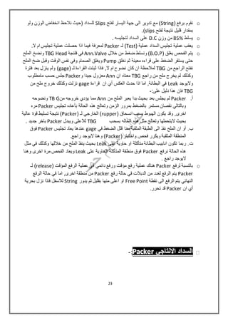 o( ‫برفع‬ ‫نقوم‬String‫لفتح‬ ‫اليسار‬ ‫جهة‬ ‫الى‬ ‫تدوير‬ ‫مع‬ )Slips‫ولو‬ ‫الوزن‬ ‫انخفاض‬ ‫نالحظ‬ ‫(حيث‬ ‫للسداد‬
‫لفتح‬ ‫نتيجة‬ ‫قليل‬ ‫بمقدار‬slips).
o‫يسلط‬85%‫وزن‬ ‫من‬D.C. ‫لتجليسه‬ ‫السداد‬ ‫على‬
o( ‫عملية‬ ‫السداد‬ ‫تجليس‬ ‫عملية‬ ‫يعقب‬Test‫لـ‬ )Packer.‫ال‬ ‫ام‬ ‫تجليس‬ ‫عملية‬ ‫حصلت‬ ‫اذا‬ ‫فيما‬ ‫لمعرفة‬
o( ‫بغلق‬ ‫الفحص‬ ‫يتم‬B.O.P‫خالل‬ ‫من‬ ‫ضغط‬ ‫ونسلط‬ )Ann.Valve‫فلنجة‬ ‫في‬TBG Head‫الملح‬ ‫ونضخ‬
‫نغلق‬ ‫ثم‬ ‫معينة‬ ‫قراءه‬ ‫على‬ ‫الضغط‬ ‫يستقر‬ ‫حتى‬Pump‫الملح‬ ‫ضخ‬ ‫وقبل‬ ‫الوقت‬ ‫نفس‬ ‫وفي‬ ‫الصمام‬ ‫ويغلق‬
‫من‬ ‫الراجع‬ ‫نفتح‬TBG‫نضو ح‬ ‫كان‬ ‫ان‬ ‫لمالحظة‬‫فاذا‬ ,‫ال‬ ‫ام‬( ‫لـ‬ ‫القراءة‬ ‫ثبتت‬gage‫فترة‬ ‫بعد‬ ‫ينزل‬ ‫ولم‬ )
‫راجع‬ ‫من‬ ‫ملح‬ ‫يخرج‬ ‫لم‬ ‫وكذلك‬TBG‫ان‬ ‫معناه‬Ann‫و‬ ‫جيدا‬ ‫معزول‬Packer‫مامطلوب‬ ‫حسب‬ ‫جلس‬
‫واليوجد‬Leak‫قراءة‬ ‫ان‬ ‫أي‬ ‫العكس‬ ‫حدث‬ ‫اذا‬ ‫اما‬ ,‫البطانة‬ ‫في‬gage‫من‬ ‫ملح‬ ‫خروج‬ ‫وكذلك‬ ‫نزلت‬
TBG:‫على‬ ‫دليل‬ ‫هذا‬ ‫فان‬-
‫أ‬.Packer‫من‬ ‫الملح‬ ‫يعبر‬ ‫بدا‬ ‫بحيث‬ ‫بعد‬ ‫يجلس‬ ‫لم‬Ann‫من‬ ‫خروجه‬ ‫يؤدي‬ ‫مما‬TB G‫ونضوحه‬
‫تجليس‬ ‫بأعاده‬ ‫الحالة‬ ‫هذه‬ ‫وتعالج‬ ‫الزمن‬ ‫بمرور‬ ‫بالضغط‬ ‫مستمر‬ ‫نقصان‬ ‫وبالتالي‬Packer‫مره‬
‫اخرى‬( ‫انسحاق‬ ‫بسبب‬ ‫الهبوط‬ ‫يكون‬ ‫وقد‬ ,rupper( ‫لـ‬ ‫الخارجي‬ )Packer‫عالية‬ ‫قوة‬ ‫تسليط‬ ‫نتيجة‬ )
‫بسحب‬ ‫الحاله‬ ‫هذه‬ ‫مثل‬ ‫وتعالج‬ ‫اليتحملها‬ ‫بحيث‬TBG‫ويبدل‬ ‫لالعلى‬Packer. ‫جديد‬ ‫باخر‬
‫ب‬.‫في‬ ‫الضغط‬ ‫قلل‬ ‫مما‬ ‫المثقبة‬ ‫الطبقة‬ ‫الى‬ ‫نفذ‬ ‫الملح‬ ‫ان‬ ‫أو‬gage‫تجليس‬ ‫يعاد‬ ‫عندها‬Packer‫فوق‬
‫الم‬ ‫المنطقة‬( ‫واختبار‬ ‫فحص‬ ‫ويكرر‬ ‫ثقبة‬Packer.‫راجع‬ ‫اليوجد‬ ‫وهنا‬ )
‫ت‬.‫على‬ ‫حاوية‬ ‫او‬ ‫متأكلة‬ ‫البطانة‬ ‫انابيب‬ ‫تكون‬ ‫ربما‬Leak‫مثل‬ ‫في‬ ‫وكذلك‬ ‫خاللها‬ ‫من‬ ‫الملح‬ ‫ينفذ‬ ‫بحيث‬
‫نرفع‬ ‫الحالة‬ ‫هذه‬Packer‫فوق‬‫على‬ ‫الحاوية‬ ‫المتأكلة‬ ‫منطقة‬Leak‫وهنا‬ ‫اخرى‬ ‫مرة‬ ‫الفحص‬ ‫ويعاد‬
. ‫راجع‬ ‫اليوجد‬
o‫لرفع‬ ‫بالنسبة‬Packer( ‫المؤقت‬ ‫الرفع‬ ‫عملية‬ ‫في‬ ‫دائمي‬ ‫ورفع‬ ‫مؤقت‬ ‫رفع‬ ‫عملية‬ ‫هناك‬release‫لـ‬ )
Packer‫رفع‬ ‫حالة‬ ‫في‬ ‫الدبالت‬ ‫من‬ ‫لعدد‬ ‫الرفع‬ ‫يتم‬Packer‫الرفع‬ ‫حالة‬ ‫في‬ ‫اما‬ ,‫اخرى‬ ‫منطقة‬ ‫من‬
‫النهائي‬‫نقطة‬ ‫الى‬ ‫الرفع‬ ‫يتم‬Free Point‫يدور‬ ‫ثم‬ ‫بقليل‬ ‫منها‬ ‫اعلى‬ ‫او‬String‫بحرية‬ ‫نزل‬ ‫فاذا‬ ‫لالسفل‬
‫ا‬ ‫أي‬‫ن‬Packer.‫تحرر‬ ‫قد‬
‫االنتاجي‬ ‫السداد‬‫االنتاجي‬ ‫السداد‬‫االنتاجي‬ ‫السداد‬PPPaaaccckkkeeerrr:-
23
 