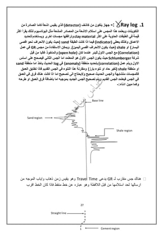 1.Ray log:-( ‫كاشف‬ ‫من‬ ‫يتكون‬ ‫جهاز‬detector‫من‬ ‫الصادرة‬ ‫كاما‬ ‫اشعة‬ ‫يقيس‬ ‫الذي‬ )
‫اكثر‬ ‫يقرأ‬ ‫لذلك‬ ‫البوتاسيوم‬ ‫مثل‬ ‫المشعة‬ ‫المصادر‬ ‫من‬ ‫االشعة‬ ‫استالم‬ ‫على‬ ‫المجس‬ ‫هذا‬ ‫ويعتمد‬ ‫التكوينات‬
‫اكثر‬ ‫على‬ ‫الحاوية‬ ‫الطبقات‬ ‫في‬ ‫قيمة‬clay material‫وتراف‬‫لتحديد‬‫ويستخدم‬ ‫اخرى‬ ‫مجسات‬ ‫قها‬
( ‫يعطي‬ ‫وكذلك‬ ‫االعماق‬indicator‫الطبقة‬ ‫كانت‬ ‫اذا‬ ‫فيما‬ )sand‫اقصى‬ ‫نحو‬ ‫االنحراف‬ ‫يكون‬ ‫(حيث‬
‫او‬ )‫اليسار‬shale‫مجس‬ ‫من‬ ‫االستفادة‬ ‫ويمكن‬ ,)‫اليمين‬ ‫اقصى‬ ‫االنحراف‬ ‫يكون‬ ‫(حيث‬GR‫عمل‬ ‫في‬
(Correlation( ‫كان‬ ‫عندما‬ ‫للبئر‬ ‫االول‬ ‫الجس‬ ‫مع‬ )open hole)‫قبل‬ ‫من‬ ‫غالبا‬ ‫والماخوذ‬
‫شركة‬Schlumberger‫المعتمد‬ ‫هو‬ ‫االول‬ ‫الجس‬ ‫يكون‬ ‫حيث‬‫اساس‬ ‫على‬ ‫فيصحح‬ ‫الثاني‬ ‫الجس‬ ‫اما‬
( ‫عمل‬ ‫ويتم‬ ‫االول‬correlation( ‫منطقة‬ ‫بتحديد‬)anomaly‫في‬ )log‫منطقة‬ ‫اما‬ ‫ياخذ‬ ‫الحديث‬sand
‫منطقة‬ ‫او‬shale‫ال‬ ‫الجس‬ ‫في‬ ‫النتوء‬ ‫هذا‬ ‫ومقارنة‬ )‫بارز‬ ‫نتوء‬ ‫او‬ ‫حاد‬ ‫(تغير‬‫العمق‬ ‫تطابق‬ ‫فاذا‬ ‫قديم‬
‫العمق‬ ‫في‬ ‫فرق‬ ‫هناك‬ ‫كانت‬ ‫اذا‬ ‫اما‬ ‫تصحيح‬ ‫الى‬ ‫واليحتاج‬ ‫صحيح‬ ‫الحديث‬ ‫والجس‬ ‫متشابهة‬ ‫فالمجسات‬
‫طرحه‬ ‫او‬ ‫العمق‬ ‫فرق‬ ‫باضافة‬ ‫اما‬ ‫بموجبه‬ ‫الجديد‬ ‫الجس‬ ‫تصحيح‬ ‫ويتم‬ ‫القديم‬ ‫الجس‬ ‫فيعتمد‬ ‫الجس‬ ‫في‬
:‫ادناه‬ ‫مبين‬ ‫وكما‬-
‫لـ‬ ‫مقارب‬ ‫جس‬ ‫هناك‬GR‫يدعى‬Travel Time‫من‬ ‫الموجه‬ ‫واياب‬ ‫ذهاب‬ ‫زمن‬ ‫يقيس‬ ‫وهو‬
‫اقرب‬ ‫الخط‬ ‫كان‬ ‫فاذا‬ ‫منقط‬ ‫خط‬ ‫عن‬ ‫عباره‬ ‫وهو‬ ‫الالقطة‬ ‫قبل‬ ‫من‬ ‫استالمها‬ ‫لحد‬ ‫ارسالها‬
Base line
Sand region
Shale region
Straight line
Cementregion
27
 