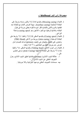 ‫البئر‬ ‫رأس‬ ‫مجموعة‬Wellhead:-
1.( ‫فلنجة‬Housing casing‫وقياسها‬ )8/313"‫مسننه‬ ‫وتكون‬‫على‬ ‫وتربط‬
( ‫السطحية‬ ‫البطانة‬surface casing)‫بعد‬ ‫البطانة‬ ‫مع‬ ‫اللحام‬ ‫لغرض‬ ‫مهيئة‬ ‫او‬
‫طول‬ ‫في‬ ‫مرونة‬ ‫يعطي‬ ‫لكونه‬ ‫شيوعا‬ ‫اكثر‬ )‫(اللحام‬ ‫الثاني‬ ‫والنوع‬ ‫قطعها‬
‫البطانه‬‫وهو‬ ‫الالحق‬ ‫الجزء‬ ‫مع‬ ‫لربطها‬ ‫وفائدتها‬casing spool‫بواسطة‬
‫البراغي‬.
2.( ‫فلنجة‬Casing spool‫السفلى‬ ‫وقياسها‬ )8/313‫والعليا‬ "11‫على‬ ‫وتربط‬ "
‫الوسطي‬ ‫البطانة‬( ‫ة‬intro casing)( ‫االعلى‬ ‫من‬ ‫ويربط‬TBG Head)
( ‫هي‬ ‫جانبيتان‬ ‫فتحتان‬ ‫على‬ ‫وتحتوي‬primery seal‫امان‬ ‫كصمام‬ ‫تساعد‬ )
( ‫البطانتيين‬ ‫بين‬ ‫النفط‬ ‫جريان‬ ‫عدم‬ ‫لغرض‬8597,. ‫)عقدة‬
3.( ‫االنتاج‬ ‫انبوب‬ ‫راس‬ ‫فلنجة‬Tubing head‫السفلى‬ ‫وقياسها‬ )11‫والعليا‬ "
16/17( ‫االنتاجية‬ ‫البطانة‬ ‫على‬ ‫وتربط‬ "prod. Casing‫تحتوي‬ ‫وهي‬ )
: ‫على‬-
‫أ‬-( ‫االنتاج‬ ‫انابيب‬ ‫عالقة‬Donate‫تعل‬ ‫وفائدتها‬ )‫ي‬‫وعزل‬ ‫االنتاج‬ ‫انابيب‬ ‫ق‬
. ‫االنتاج‬ ‫انابيب‬ ‫عن‬ ‫الحلقي‬ ‫التجويف‬
‫ب‬-. ‫جريانية‬ ‫والال‬ ‫الجريانية‬ ‫بنوعيها‬ ‫الحلقي‬ ‫التجويف‬ ‫صمامات‬
3
 