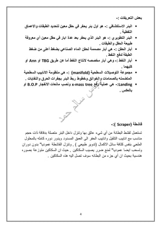 : ‫التعريفات‬ ‫بعض‬-
: ‫االستكشافي‬ ‫البئر‬-‫واالعماق‬ ‫الطبقات‬ ‫لتحديد‬ ‫معين‬ ‫حقل‬ ‫في‬ ‫يحفر‬ ‫بئر‬ ‫اول‬ ‫هو‬
. ‫النفطية‬
: ‫التطويري‬ ‫البئر‬-‫معروفة‬ ‫أي‬ ‫معين‬ ‫حقل‬ ‫في‬ ‫ابار‬ ‫عدة‬ ‫بعد‬ ‫يحفر‬ ‫الذي‬ ‫البئر‬ ‫هو‬
. ‫والطبقات‬ ‫الحقل‬ ‫طبيعة‬
: ‫الحقن‬ ‫أبار‬-‫الصناعي‬ ‫الماء‬ ‫لحقن‬ ‫مصممة‬ ‫أبار‬ ‫هي‬‫ضغط‬ ‫من‬ ‫أعلى‬ ‫بضغط‬
. ‫النفط‬ ‫لدفع‬ ‫الطبقة‬
: ‫النفط‬ ‫أبار‬-‫طريق‬ ‫عن‬ ‫أما‬ ‫النفط‬ ‫النتاج‬ ‫مخصصه‬ ‫أبار‬ ‫وهي‬TBG‫او‬Ann‫او‬
. ‫كليهما‬
( ‫السطحية‬ ‫التوصيالت‬ ‫مجموعة‬manifold: )-‫السطحية‬ ‫االنابيب‬ ‫منظومة‬ ‫هي‬
. ‫والنفايات‬ ‫الحرق‬ ‫بجفرات‬ ‫البئر‬ ‫ربط‬ ‫وخطوط‬ ‫والخوانق‬ ‫بالصمامات‬ ‫المتضمنه‬
Landing:-‫رفع‬ ‫عملية‬ ‫هي‬x-mass tree‫االنفجار‬ ‫مانعات‬ ‫ونصب‬B.O.P‫او‬
. ‫بالعكس‬
( ‫قاشطة‬Scraper:)-
‫حجم‬ ‫ذات‬ ‫بدقاقة‬ ‫متصلة‬ ‫البئر‬ ‫داخل‬ ‫وتنزل‬ ‫بها‬ ‫عالق‬ ‫شيء‬ ‫أي‬ ‫من‬ ‫البطانة‬ ‫لقشط‬ ‫تستعمل‬
‫بالمحلول‬ ‫كامله‬ ‫دوره‬ ‫ويدور‬ ‫المسدود‬ ‫العمق‬ ‫الى‬ ‫الحفر‬ ‫وانابيب‬ ‫التثقيل‬ ‫انابيب‬ ‫مع‬ ‫مناسب‬
‫دوران‬ ‫بدون‬ "‫عموديا‬ ‫القاشطة‬ ‫وتنزل‬ , ) ‫طبيعي‬ ‫(تدوير‬ ‫االكمال‬ ‫سائل‬ ‫كثافة‬ ‫بنفس‬ ‫الملحي‬
‫عمودي‬ ‫ايضا‬ ‫وتسحب‬‫بصوره‬ ‫متوزعة‬ ‫السكاكين‬ ‫ان‬ ‫حيث‬ , ‫السكاكين‬ ‫يصيب‬ ‫ضرر‬ ‫لمنع‬ "‫ا‬
. ‫السكاكين‬ ‫هذه‬ ‫اليه‬ ‫تصل‬ ‫سوف‬ ‫البطانه‬ ‫من‬ ‫جزء‬ ‫أي‬ ‫ان‬ ‫بحيث‬ ‫هندسية‬
4
 