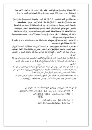 o( ‫عملية‬ ‫أثناء‬landing( ‫رقبة‬ ‫تظهر‬ ‫الشجرة‬ ‫رفع‬ ‫بعد‬ )Donate.‫منها‬ ‫االعلى‬ ‫الجزء‬ ‫أي‬ )
o‫حول‬ ‫فناكر‬ ‫توجد‬TBG head‫ل‬‫حصر‬donate‫بين‬ ‫التعبير‬ ‫لمنع‬ ‫الجهات‬ ‫كل‬ ‫من‬Ann‫و‬
TBG.
o( ‫ونصب‬ ‫الشجرة‬ ‫رفع‬ ‫عملية‬ ‫بعد‬B.O.P‫ال‬ ‫يقام‬ )‫ـــ‬‫انب‬ ‫وصلة‬ ‫ربط‬ ‫ى‬‫ـــ‬‫ــ‬‫ـــ‬(‫وب‬pob joint)
‫بـ‬‫ـ‬(Donate( ‫فحص‬ ‫ويتم‬ )B.O.P(‫البوابية‬ ‫بغلق‬ ‫)وذلك‬pipe ram‫ضغط‬ ‫وتسليط‬ )
‫بضغط‬ ‫الملحي‬ ‫بالمحلول‬1500-1700 psi‫بالضغط‬ ‫هبوط‬ ‫يحصل‬ ‫لم‬ ‫فاذا‬ ‫الضغط‬ ‫ونراقب‬
( ‫الحلقية‬ ‫ونغلق‬ ‫البوابية‬ ‫نفتح‬ ‫ثم‬ ‫ناجح‬ ‫فالفحص‬hydrill‫ضغط‬ ‫ونسلط‬ )‫اليتجاوز‬1000 psi
‫بواسطة‬ ‫الدونيت‬ ‫رفع‬ ‫محاولة‬ ‫يتم‬ ‫وبعدها‬ ‫ناجح‬ ‫الفحص‬ ‫الضغط‬ ‫يهبط‬ ‫لم‬ ‫فاذا‬ ‫الضغط‬ ‫ومراقبة‬
‫البرج‬ ‫رافعة‬( ‫وزن‬ ‫من‬ ‫اعلى‬ ‫وزن‬‫بتسليط‬String‫باون‬ ‫االف‬ ‫بخمسة‬ )‫عملـــ‬ ‫بعــــــد‬‫ــــــــ‬‫ــية‬
‫الدونيت‬ ‫اصابع‬ ‫ترخية‬ (Finger).
o( ‫الـ‬ ‫تتحرر‬ ‫لم‬ ‫أذا‬Donate‫ماده‬ ‫توضع‬ )Costic‫وكاز‬‫على‬donate‫ثم‬ ‫عكسي‬ ‫تدوير‬ ‫واجراء‬
‫محاولة‬ ‫ذلك‬ ‫أثناء‬‫الـ‬ ‫رفع‬donate.
o‫الـ‬ ‫تحرير‬ ‫بعد‬donate‫الى‬ ‫االنتاج‬ ‫انابيب‬ ‫أنزال‬ ‫عملية‬ ‫وتبدأ‬ ‫االنتاج‬ ‫انابيب‬ ‫عن‬ ‫وتفصل‬ ‫تسحب‬
‫االكم‬ ‫بسائل‬ ‫كاملة‬ ‫دوره‬ ‫عكسي‬ ‫تدوير‬ ‫وأجراء‬ ‫الحفر‬ ‫أنابيب‬ ‫بواسطة‬ ‫المسدود‬ ‫العمق‬‫المستخدم‬ ‫ال‬
‫تنظيف‬ ( ‫الصخري‬ ‫والفتات‬ ‫البئر‬ ‫اسفل‬ ‫في‬ ‫المتراكمة‬ ‫الفضالت‬ ‫الستخراج‬ ‫البئر‬ ‫اخماد‬ ‫بداية‬ ‫في‬
. ) ‫البئر‬
o‫العكس‬ ‫التدوير‬ ‫اجراء‬ ‫عنده‬ ‫يتم‬ ‫الذي‬ ‫المسدود‬ ‫العمق‬ ‫من‬ ‫التأكد‬ ‫يتم‬‫ــــ‬‫بن‬ ‫ي‬‫ــ‬‫الــ‬ ‫وزن‬ ‫زول‬String
‫الـ‬ ‫يرفع‬ ‫ثم‬ )‫الترسبات‬ ‫على‬ ‫استند‬ ‫أي‬ (string‫حوالي‬2-3‫مت‬‫التدوير‬ ‫عملية‬ ‫تجري‬ ‫ثم‬ ‫ر‬
.‫العكسي‬
o‫ذلك‬ ‫غير‬ ‫او‬ ‫التثقيب‬ ‫مناطق‬ ‫تغطية‬ ‫مثل‬ ‫البئر‬ ‫عمل‬ ‫طبيعة‬ ‫على‬ ‫وتؤثر‬ ‫كثيره‬ ‫الترسبات‬ ‫كانت‬ ‫أذا‬
‫االنتاجية‬ ‫للبطانة‬ ‫مناسبة‬ ‫بدقاقة‬ ‫حفرها‬ ‫يتم‬‫سائل‬ ‫بنفس‬ ‫كاملة‬ ‫بدوره‬ ‫الطبيعي‬ ‫التدوير‬ ‫يتم‬ ‫وبعدها‬
‫البئ‬ ‫على‬ ‫للسيطره‬ ‫البئر‬ ‫اخماد‬ ‫في‬ ‫المستخدم‬ ‫االكمال‬. ‫افضل‬ ‫بشكل‬ ‫ر‬
o‫سحب‬ ‫يتم‬TBG‫واثناء‬ ‫السطح‬ ‫الى‬ ) ‫فصلها‬ ( ‫وتكسيرها‬‫كل‬ ‫البئر‬ ‫مليء‬ ‫يتم‬ ‫االنابيب‬ ‫سحب‬
(10‫من‬ ‫دبالت‬ )TBG‫االكمال‬ ‫سائل‬ ‫بنفس‬( ‫بـــ‬ ‫العمليه‬ ‫هذه‬ ‫وتسمى‬Fulling).
: ‫هي‬ ‫المستخرج‬ ‫الخام‬ ‫النفط‬ ‫عليها‬ ‫يكون‬ ‫ان‬ ‫يجب‬ ‫التي‬ ‫الصفات‬ ‫من‬-
( ‫من‬ ‫أقل‬ ‫كثافته‬1( ‫بين‬ ‫وتتراو ح‬ )0.9–0.8‫بـ‬ ‫الكثافة‬ ‫وتقاس‬ )3
cm/gm.
API‫تساوي‬ ‫حيث‬ ‫عاليه‬ ‫له‬135.5API=145.5 -
SP.Gr
( ‫الملح‬ ‫نسبة‬Salt. ‫قليله‬ ‫تكون‬ ‫ان‬ ‫يجب‬ )
( ‫الماء‬ ‫نسبة‬Water. ‫قليله‬ ‫تكون‬ ‫ان‬ ‫يجب‬ ‫كذلك‬ )
7
 