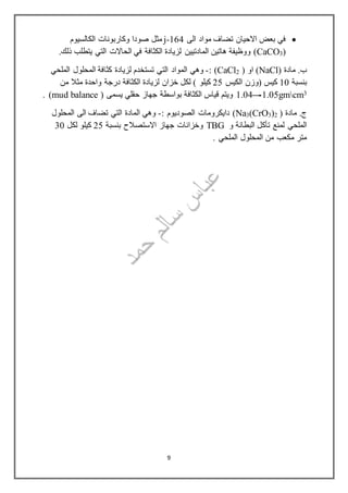‫الى‬ ‫مواد‬ ‫تضاف‬ ‫االحيان‬ ‫بعض‬ ‫في‬164-j‫مثل‬‫الكالسيوم‬ ‫وكاربونات‬ ‫صودا‬
(3CaCO‫المادتيين‬ ‫هاتين‬ ‫ووظيفة‬ ).‫ذلك‬ ‫يتطلب‬ ‫التي‬ ‫الحاالت‬ ‫في‬ ‫الكثافة‬ ‫لزيادة‬
( ‫مادة‬ .‫ب‬NaCl( ‫او‬ )2CaCl: )-‫الملحي‬ ‫المحلول‬ ‫كثافة‬ ‫لزيادة‬ ‫تستخدم‬ ‫التي‬ ‫المواد‬ ‫وهي‬
‫بنسبة‬11‫الكيس‬ ‫(وزن‬ ‫كيس‬25‫كيلو‬(‫من‬ ‫مثال‬ ‫واحدة‬ ‫درجة‬ ‫الكثافة‬ ‫لزيادة‬ ‫خزان‬ ‫لكل‬
3cmgm1.051.04( ‫يسمى‬ ‫حقلي‬ ‫جهاز‬ ‫بواسطة‬ ‫الكثافة‬ ‫قياس‬ ‫ويتم‬mud balance. )
( ‫مادة‬ .‫ج‬2)3(CrO3Na: ‫الصوديوم‬ ‫دايكرومات‬ )-‫المحلول‬ ‫الى‬ ‫تضاف‬ ‫التي‬ ‫المادة‬ ‫وهي‬
‫و‬ ‫البطانة‬ ‫تأكل‬ ‫لمنع‬ ‫الملحي‬TBG‫بنسبة‬ ‫االستصالح‬ ‫جهاز‬ ‫وخزانات‬25‫لكل‬ ‫كيلو‬31
‫الملحي‬ ‫المحلول‬ ‫من‬ ‫مكعب‬ ‫متر‬.
9
 