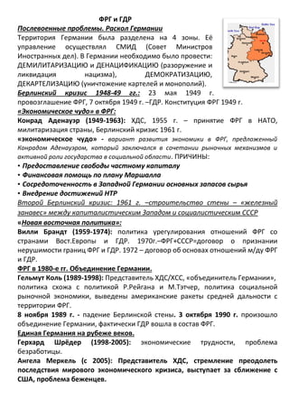 ФРГ и ГДР
Послевоенные проблемы. Раскол Германии
Территория Германии была разделена на 4 зоны. Её
управление осуществлял СМИД (Совет Министров
Иностранных дел). В Германии необходимо было провести:
ДЕМИЛИТАРИЗАЦИЮ и ДЕНАЦИФИКАЦИЮ (разоружение и
ликвидация нацизма), ДЕМОКРАТИЗАЦИЮ,
ДЕКАРТЕЛИЗАЦИЮ (уничтожение картелей и монополий).
Берлинский кризис 1948-49 гг.: 23 мая 1949 г.
провозглашение ФРГ, 7 октября 1949 г. –ГДР. Конституция ФРГ 1949 г.
«Экономическое чудо» в ФРГ:
Конрад Аденауэр (1949-1963): ХДС, 1955 г. – принятие ФРГ в НАТО,
милитаризация страны, Берлинский кризис 1961 г.
«экономическое чудо» - вариант развития экономики в ФРГ, предложенный
Конрадом Аденауэром, который заключался в сочетании рыночных механизмов и
активной роли государства в социальной области. ПРИЧИНЫ:
• Предоставление свободы частному капиталу
• Финансовая помощь по плану Маршалла
• Сосредоточенность в Западной Германии основных запасов сырья
• Внедрение достижений НТР
Второй Берлинский кризис: 1961 г. –строительство стены – «железный
занавес» между капиталистическим Западом и социалистическим СССР
«Новая восточная политика»:
Вилли Брандт (1959-1974): политика урегулирования отношений ФРГ со
странами Вост.Европы и ГДР. 1970г.–ФРГ+СССР=договор о признании
нерушимости границ ФРГ и ГДР. 1972 – договор об основах отношений м/ду ФРГ
и ГДР.
ФРГ в 1980-е гг. Объединение Германии.
Гельмут Коль (1989-1998): Представитель ХДС/ХСС, «объединитель Германии»,
политика схожа с политикой Р.Рейгана и М.Тэтчер, политика социальной
рыночной экономики, выведены американские ракеты средней дальности с
территории ФРГ.
8 ноября 1989 г. - падение Берлинской стены. 3 октября 1990 г. произошло
объединение Германии, фактически ГДР вошла в состав ФРГ.
Единая Германия на рубеже веков.
Герхард Шрёдер (1998-2005): экономические трудности, проблема
безработицы.
Ангела Меркель (с 2005): Представитель ХДС, стремление преодолеть
последствия мирового экономического кризиса, выступает за сближение с
США, проблема беженцев.
 