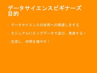 データサイエンスビギナーズ
目的
• データサイエンスの世界への橋渡しをする
• カジュアルにビッグデータで遊び、発表する！
• 交流し、仲間を増やす！
 