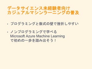 データサイエンス未経験者向け
カジュアルマシンラーニングの普及
• プログラミングと数式の壁で挫折しやすい
• ノンプログラミングで学べる
Microsoft Azure Machine Learning
で初めの一歩を踏み出そう！
 