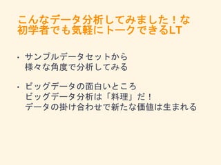こんなデータ分析してみました！な
初学者でも気軽にトークできるLT
• サンプルデータセットから
様々な角度で分析してみる
• ビッグデータの面白いところ
ビッグデータ分析は「料理」だ！
データの掛け合わせで新たな価値は生まれる
 