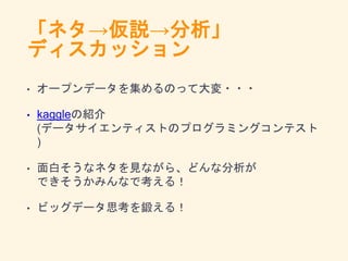 「ネタ→仮説→分析」
ディスカッション
• オープンデータを集めるのって大変・・・
• kaggleの紹介
(データサイエンティストのプログラミングコンテスト
)
• 面白そうなネタを見ながら、どんな分析が
できそうかみんなで考える！
• ビッグデータ思考を鍛える！
 