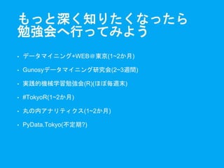 もっと深く知りたくなったら
勉強会へ行ってみよう
• データマイニング+WEB＠東京(1~2か月)
• Gunosyデータマイニング研究会(2~3週間)
• 実践的機械学習勉強会(R)(ほぼ毎週末)
• #TokyoR(1~2か月)
• 丸の内アナリティクス(1~2か月)
• PyData.Tokyo(不定期?)
 