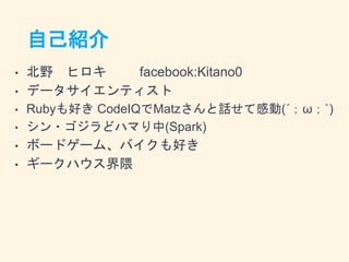 自己紹介
• 北野 ヒロキ facebook:Kitano0
• データサイエンティスト
• Rubyも好き CodeIQでMatzさんと話せて感動(´；ω；`)
• シン・ゴジラどハマり中(Spark)
• ボードゲーム、バイクも好き
• ギークハウス界隈
 