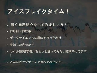 アイスブレイクタイム！
• 軽く自己紹介をしてみましょう！
• お名前・お仕事
• データサイエンスに興味を持ったわけ
• 参加したきっかけ
• レベル感(初学者、ちょっと触ってみた、結構やってます
）
• どんなビッグデータで遊んでみたいか
 