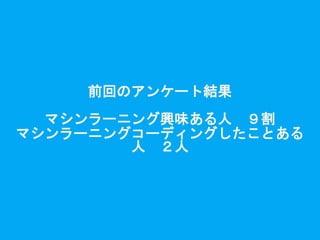 前回のアンケート結果
マシンラーニング興味ある人 ９割
マシンラーニングコーディングしたことある
人 ２人
 