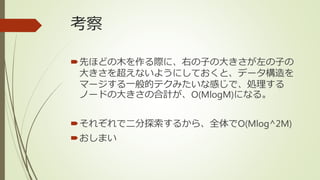 考察
先ほどの木を作る際に、右の子の大きさが左の子の
大きさを超えないようにしておくと、データ構造を
マージする一般的テクみたいな感じで、処理する
ノードの大きさの合計が、O(MlogM)になる。
それぞれで二分探索するから、全体でO(Mlog^2M)
おしまい
 