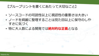 historia Inc.
【ブループリントを書くにあたって大切なこと】
• ソースコードの可読性以上に視認性の重要さは大きい
• ノードを綺麗に整理することは見た目以上に保守のしや
すさに気づく
• 特に大人数による開発では絶対的な正義となる
11
 