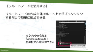historia Inc.
【リルートノードを活用する】
リルートノードの作成自体はルート上でダブルクリック
するだけで簡単に追加できる
26
右クリックからだと
「AddRerouteNode」
を選択すれば追加できる
 