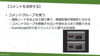 historia Inc.
【コメントを活用する】
• コメントグループを使う
– 複数ノードをまとめて囲う事で、関連処理が視覚的に分かる
– コメントグループを移動させると中身をまとめて移動できる
– EventGraph内で各イベントごとに囲うのも有効
28
 