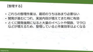 historia Inc.
【整理する】
• これらの整理作業は、最初のうちはあまり必要ない
• 開発が進むにつれ、実装内容が増えてきた時に有効
• とくに開発後期になると大量のイベントや関数、マクロ
などが増えるため、整理していると作業効率はよくなる
41
 