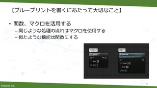 historia Inc.
【ブループリントを書くにあたって大切なこと】
• 関数、マクロを活用する
– 同じような処理の流れはマクロを使用する
– 似たような機能は関数にする
42
 