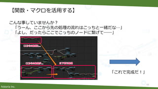historia Inc.
【関数・マクロを活用する】
こんな事していませんか？
「うーん、ここから先の処理の流れはこっちと一緒だな…」
「よし、だったらここでこっちのノードに繋げて――」
「これで完成だ！」
43
 