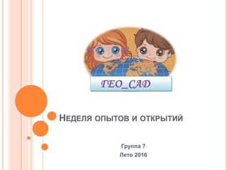 НЕДЕЛЯ ОПЫТОВ И ОТКРЫТИЙ
Группа 7
Лето 2016
 