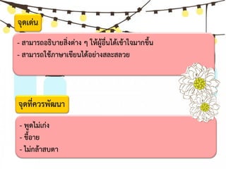 - สามารถอธิบายสิ่งต่าง ๆ ให้ผู้อื่นได้เข้าใจมากขึ้น
- สามารถใช้ภาษาเขียนได้อย่างสละสลวย
- พูดไม่เก่ง
- ขี้อาย
- ไม่กล้าสบตา
จุดที่ควรพัฒนา
จุดเด่น
 