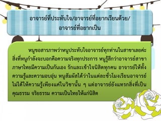 อาจารย์ที่ประทับใจ/อาจารย์ที่อยากเรียนด้วย/
อาจารย์ที่อยากเป็น
หนูขอสารภาพว่าหนูประทับใจอาจารย์ทุกท่านในสาขาเลยค่ะ
สิ่งที่หนูกาลังจะบอกคือความจริงทุกประการ หนูรู้สึกว่าอาจารย์สาขา
ภาษาไทยมีความเป็นกันเอง รักและเข้าใจนิสิตทุกคน อาจารย์ให้ทั้ง
ความรู้และความอบอุ่น หนูสัมผัสได้ว่าในแต่ละชั่วโมงเรียนอาจารย์
ไม่ได้ให้ความรู้เพียงแค่ในวิชานั้น ๆ แต่อาจารย์ยังแทรกสิ่งที่เป็น
คุณธรรม จริยธรรม ความเป็นไทยให้แก่นิสิต
 