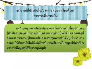 อาจารย์ที่ประทับใจ/อาจารย์ที่อยากเรียนด้วย/
อาจารย์ที่อยากเป็น
สุดท้ายหนูเลยตัดสินใจเลือกเรียนที่นี่จนถึงทุกวันนี้หนูยังไม่เคย
รู้สึกเสียดายเลยค่ะ นับว่าเป็นโชคดีของหนูด้วยซ้าที่ได้มาเจอกับครูที่
สอนมากกว่าความรู้ในหนังสือ อาจารย์ทุกท่านทาให้หนูเห็นว่า การ
สอนคนให้เป็นคนไม่ไดใช้แค่เนื้อหาในหนังสือเท่านั้น หนูจะให้นักเรียน
มากกว่าที่หนูเคยได้รับจากคุณครูค่ะ
 