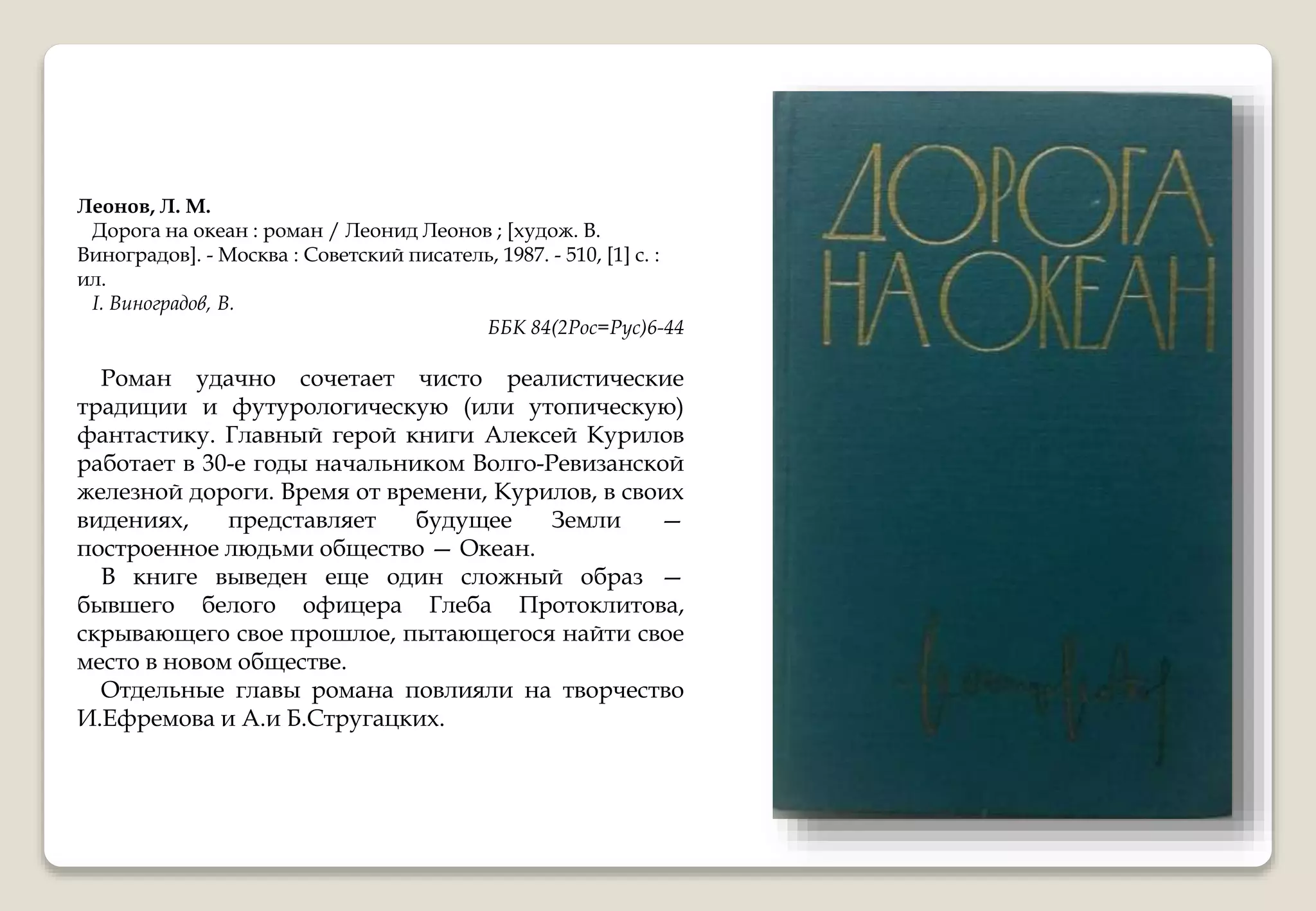 Леонов, Л. М.
Дорога на океан : роман / Леонид Леонов ; [худож. В.
Виноградов]. - Москва : Советский писатель, 1987. - 510, [1] с. :
ил.
I. Виноградов, В.
ББК 84(2Рос=Рус)6-44
Роман удачно сочетает чисто реалистические
традиции и футурологическую (или утопическую)
фантастику. Главный герой книги Алексей Курилов
работает в 30-е годы начальником Волго-Ревизанской
железной дороги. Время от времени, Курилов, в своих
видениях, представляет будущее Земли —
построенное людьми общество — Океан.
В книге выведен еще один сложный образ —
бывшего белого офицера Глеба Протоклитова,
скрывающего свое прошлое, пытающегося найти свое
место в новом обществе.
Отдельные главы романа повлияли на творчество
И.Ефремова и А.и Б.Стругацких.
 