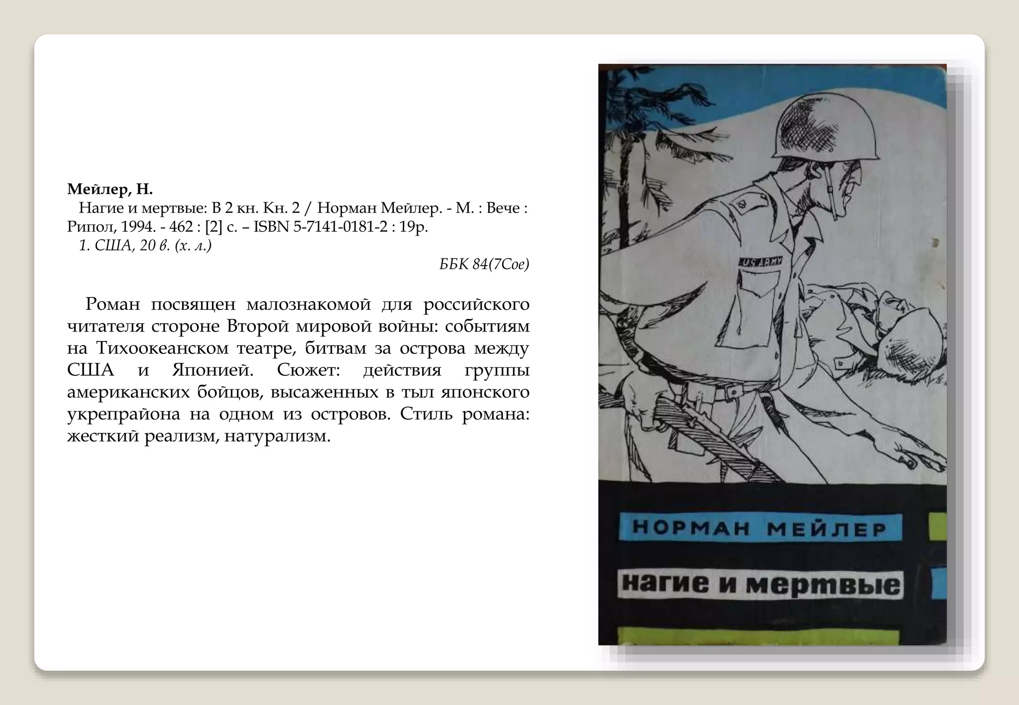 Мейлер, Н.
Нагие и мертвые: В 2 кн. Кн. 2 / Норман Мейлер. - М. : Вече :
Рипол, 1994. - 462 : [2] с. – ISBN 5-7141-0181-2 : 19р.
1. США, 20 в. (х. л.)
ББК 84(7Сое)
Роман посвящен малознакомой для российского
читателя стороне Второй мировой войны: событиям
на Тихоокеанском театре, битвам за острова между
США и Японией. Сюжет: действия группы
американских бойцов, высаженных в тыл японского
укрепрайона на одном из островов. Стиль романа:
жесткий реализм, натурализм.
 