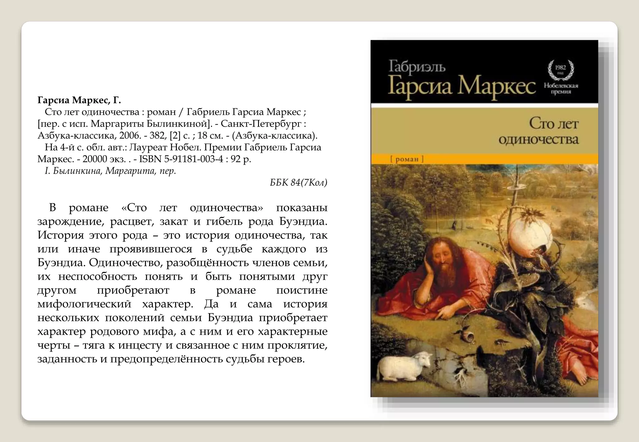 Гарсиа Маркес, Г.
Сто лет одиночества : роман / Габриель Гарсиа Маркес ;
[пер. с исп. Маргариты Былинкиной]. - Санкт-Петербург :
Азбука-классика, 2006. - 382, [2] с. ; 18 см. - (Азбука-классика).
На 4-й с. обл. авт.: Лауреат Нобел. Премии Габриель Гарсиа
Маркес. - 20000 экз. . - ISBN 5-91181-003-4 : 92 р.
I. Былинкина, Маргарита, пер.
ББК 84(7Кол)
В романе «Сто лет одиночества» показаны
зарождение, расцвет, закат и гибель рода Буэндиа.
История этого рода – это история одиночества, так
или иначе проявившегося в судьбе каждого из
Буэндиа. Одиночество, разобщённость членов семьи,
их неспособность понять и быть понятыми друг
другом приобретают в романе поистине
мифологический характер. Да и сама история
нескольких поколений семьи Буэндиа приобретает
характер родового мифа, а с ним и его характерные
черты – тяга к инцесту и связанное с ним проклятие,
заданность и предопределённость судьбы героев.
 