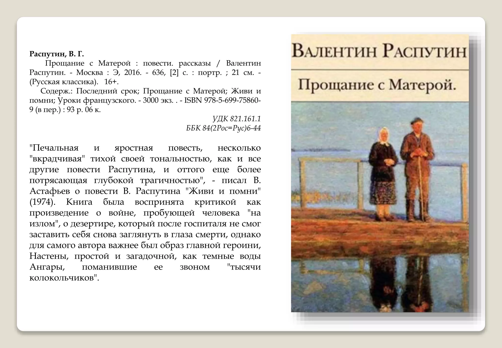 Распутин, В. Г.
Прощание с Матерой : повести. рассказы / Валентин
Распутин. - Москва : Э, 2016. - 636, [2] с. : портр. ; 21 см. -
(Русская классика). 16+.
Содерж.: Последний срок; Прощание с Матерой; Живи и
помни; Уроки французского. - 3000 экз. . - ISBN 978-5-699-75860-
9 (в пер.) : 93 р. 06 к.
УДК 821.161.1
ББК 84(2Рос=Рус)6-44
"Печальная и яростная повесть, несколько
"вкрадчивая" тихой своей тональностью, как и все
другие повести Распутина, и оттого еще более
потрясающая глубокой трагичностью", - писал В.
Астафьев о повести В. Распутина "Живи и помни"
(1974). Книга была воспринята критикой как
произведение о войне, пробующей человека "на
излом", о дезертире, который после госпиталя не смог
заставить себя снова заглянуть в глаза смерти, однако
для самого автора важнее был образ главной героини,
Настены, простой и загадочной, как темные воды
Ангары, поманившие ее звоном "тысячи
колокольчиков".
 
