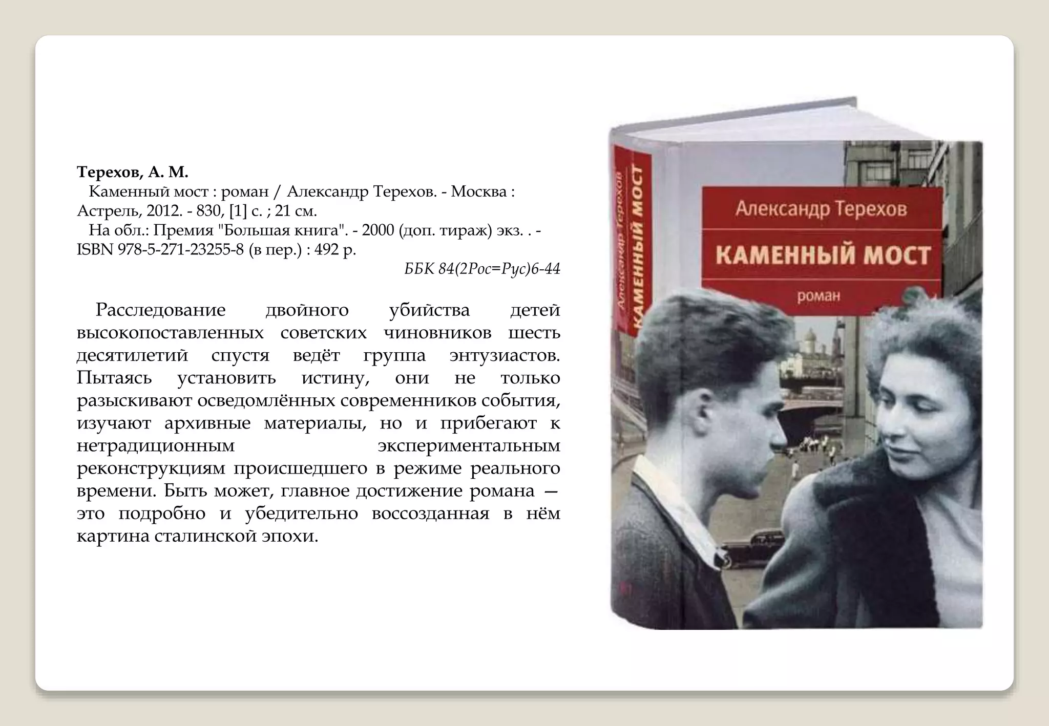 Терехов, А. М.
Каменный мост : роман / Александр Терехов. - Москва :
Астрель, 2012. - 830, [1] с. ; 21 см.
На обл.: Премия "Большая книга". - 2000 (доп. тираж) экз. . -
ISBN 978-5-271-23255-8 (в пер.) : 492 р.
ББК 84(2Рос=Рус)6-44
Расследование двойного убийства детей
высокопоставленных советских чиновников шесть
десятилетий спустя ведёт группа энтузиастов.
Пытаясь установить истину, они не только
разыскивают осведомлённых современников события,
изучают архивные материалы, но и прибегают к
нетрадиционным экспериментальным
реконструкциям происшедшего в режиме реального
времени. Быть может, главное достижение романа —
это подробно и убедительно воссозданная в нём
картина сталинской эпохи.
 