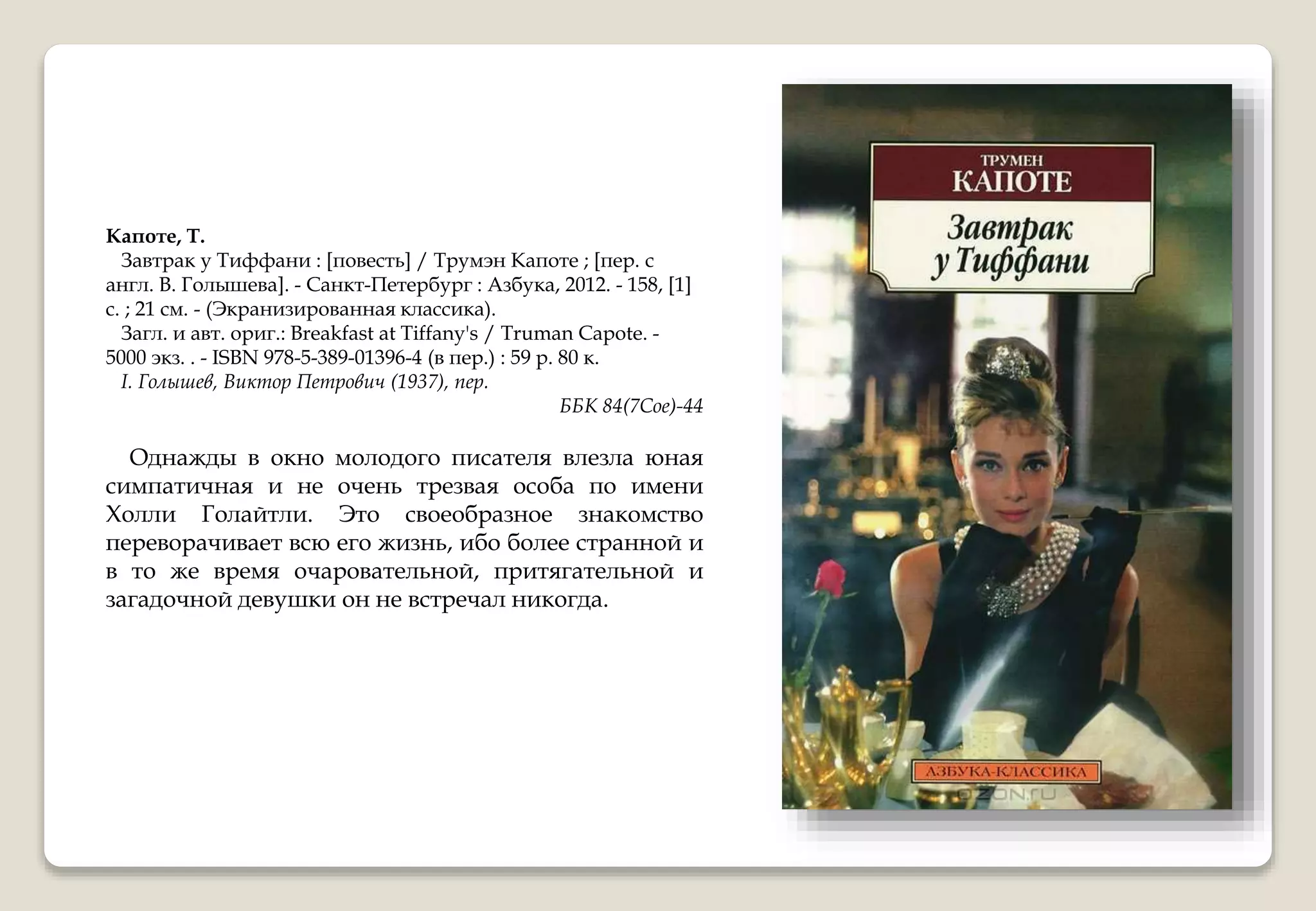 Капоте, Т.
Завтрак у Тиффани : [повесть] / Трумэн Капоте ; [пер. с
англ. В. Голышева]. - Санкт-Петербург : Азбука, 2012. - 158, [1]
с. ; 21 см. - (Экранизированная классика).
Загл. и авт. ориг.: Breakfast at Tiffany's / Truman Capote. -
5000 экз. . - ISBN 978-5-389-01396-4 (в пер.) : 59 р. 80 к.
I. Голышев, Виктор Петрович (1937), пер.
ББК 84(7Сое)-44
Однажды в окно молодого писателя влезла юная
симпатичная и не очень трезвая особа по имени
Холли Голайтли. Это своеобразное знакомство
переворачивает всю его жизнь, ибо более странной и
в то же время очаровательной, притягательной и
загадочной девушки он не встречал никогда.
 