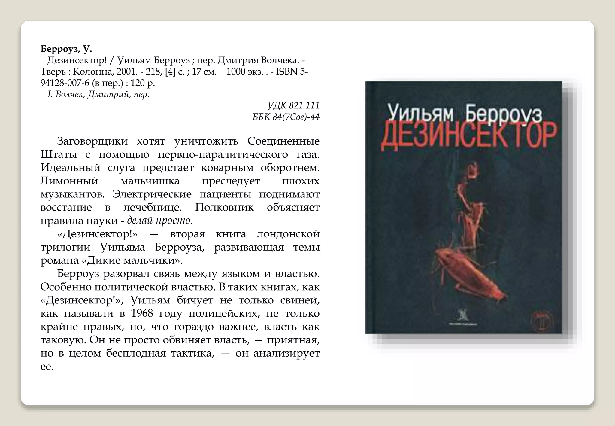 Берроуз, У.
Дезинсектор! / Уильям Берроуз ; пер. Дмитрия Волчека. -
Тверь : Колонна, 2001. - 218, [4] с. ; 17 см. 1000 экз. . - ISBN 5-
94128-007-6 (в пер.) : 120 р.
I. Волчек, Дмитрий, пер.
УДК 821.111
ББК 84(7Сое)-44
Заговорщики хотят уничтожить Соединенные
Штаты с помощью нервно-паралитического газа.
Идеальный слуга предстает коварным оборотнем.
Лимонный мальчишка преследует плохих
музыкантов. Электрические пациенты поднимают
восстание в лечебнице. Полковник объясняет
правила науки - делай просто.
«Дезинсектор!» — вторая книга лондонской
трилогии Уильяма Берроуза, развивающая темы
романа «Дикие мальчики».
Берроуз разорвал связь между языком и властью.
Особенно политической властью. В таких книгах, как
«Дезинсектор!», Уильям бичует не только свиней,
как называли в 1968 году полицейских, не только
крайне правых, но, что гораздо важнее, власть как
таковую. Он не просто обвиняет власть, — приятная,
но в целом бесплодная тактика, — он анализирует
ее.
 